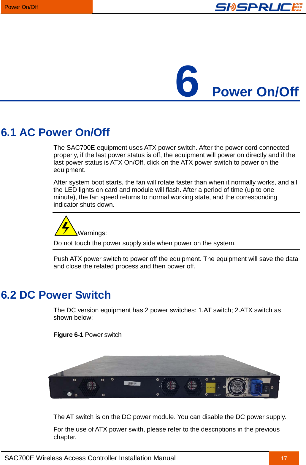 Power On/Off   SAC700E Wireless Access Controller Installation Manual 17  6 Power On/Off 6.1 AC Power On/Off The SAC700E equipment uses ATX power switch. After the power cord connected properly, if the last power status is off, the equipment will power on directly and if the last power status is ATX On/Off, click on the ATX power switch to power on the equipment. After system boot starts, the fan will rotate faster than when it normally works, and all the LED lights on card and module will flash. After a period of time (up to one minute), the fan speed returns to normal working state, and the corresponding indicator shuts down. Warnings: Do not touch the power supply side when power on the system. Push ATX power switch to power off the equipment. The equipment will save the data and close the related process and then power off. 6.2 DC Power Switch The DC version equipment has 2 power switches: 1.AT switch; 2.ATX switch as shown below: Figure 6-1 Power switch  The AT switch is on the DC power module. You can disable the DC power supply. For the use of ATX power swith, please refer to the descriptions in the previous chapter.   