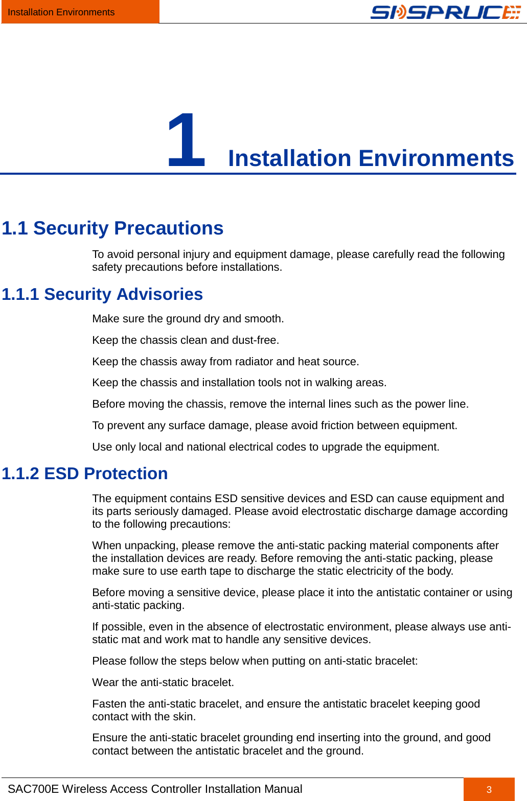 Installation Environments   SAC700E Wireless Access Controller Installation Manual 3  1 Installation Environments 1.1 Security Precautions To avoid personal injury and equipment damage, please carefully read the following safety precautions before installations. 1.1.1 Security Advisories Make sure the ground dry and smooth. Keep the chassis clean and dust-free. Keep the chassis away from radiator and heat source. Keep the chassis and installation tools not in walking areas. Before moving the chassis, remove the internal lines such as the power line. To prevent any surface damage, please avoid friction between equipment. Use only local and national electrical codes to upgrade the equipment. 1.1.2 ESD Protection The equipment contains ESD sensitive devices and ESD can cause equipment and its parts seriously damaged. Please avoid electrostatic discharge damage according to the following precautions: When unpacking, please remove the anti-static packing material components after the installation devices are ready. Before removing the anti-static packing, please make sure to use earth tape to discharge the static electricity of the body. Before moving a sensitive device, please place it into the antistatic container or using anti-static packing. If possible, even in the absence of electrostatic environment, please always use anti-static mat and work mat to handle any sensitive devices. Please follow the steps below when putting on anti-static bracelet: Wear the anti-static bracelet. Fasten the anti-static bracelet, and ensure the antistatic bracelet keeping good contact with the skin. Ensure the anti-static bracelet grounding end inserting into the ground, and good contact between the antistatic bracelet and the ground. 