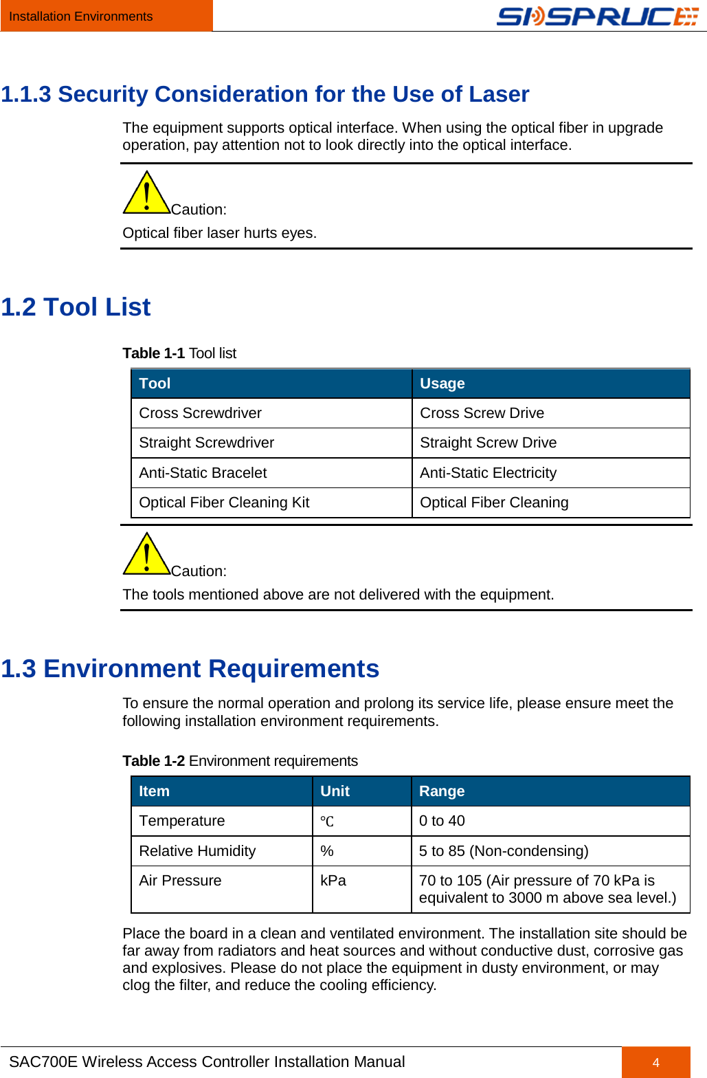 Installation Environments   SAC700E Wireless Access Controller Installation Manual 4  1.1.3 Security Consideration for the Use of Laser The equipment supports optical interface. When using the optical fiber in upgrade operation, pay attention not to look directly into the optical interface. Caution: Optical fiber laser hurts eyes. 1.2 Tool List Table 1-1 Tool list Tool Usage Cross Screwdriver Cross Screw Drive Straight Screwdriver Straight Screw Drive Anti-Static Bracelet Anti-Static Electricity Optical Fiber Cleaning Kit Optical Fiber Cleaning Caution: The tools mentioned above are not delivered with the equipment. 1.3 Environment Requirements To ensure the normal operation and prolong its service life, please ensure meet the following installation environment requirements. Table 1-2 Environment requirements Item Unit Range Temperature ℃ 0 to 40 Relative Humidity  %  5 to 85 (Non-condensing) Air Pressure  kPa  70 to 105 (Air pressure of 70 kPa is equivalent to 3000 m above sea level.) Place the board in a clean and ventilated environment. The installation site should be far away from radiators and heat sources and without conductive dust, corrosive gas and explosives. Please do not place the equipment in dusty environment, or may clog the filter, and reduce the cooling efficiency. 