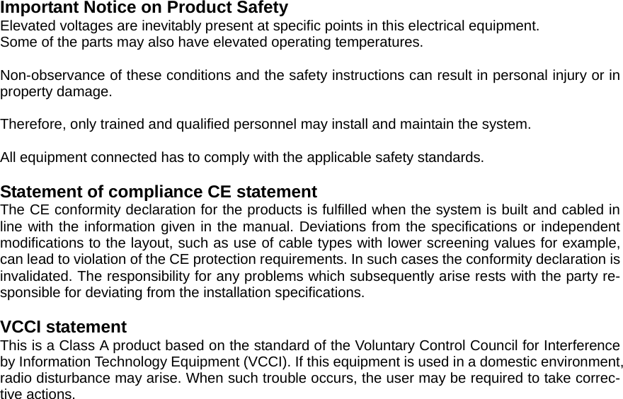 Important Notice on Product Safety Elevated voltages are inevitably present at specific points in this electrical equipment. Some of the parts may also have elevated operating temperatures.  Non-observance of these conditions and the safety instructions can result in personal injury or in property damage.  Therefore, only trained and qualified personnel may install and maintain the system.  All equipment connected has to comply with the applicable safety standards.    Statement of compliance CE statement   The CE conformity declaration for the products is fulfilled when the system is built and cabled in line with the information given in the manual. Deviations from the specifications or independent modifications to the layout, such as use of cable types with lower screening values for example, can lead to violation of the CE protection requirements. In such cases the conformity declaration is invalidated. The responsibility for any problems which subsequently arise rests with the party re-sponsible for deviating from the installation specifications.  VCCI statement This is a Class A product based on the standard of the Voluntary Control Council for Interference by Information Technology Equipment (VCCI). If this equipment is used in a domestic environment, radio disturbance may arise. When such trouble occurs, the user may be required to take correc-tive actions.  