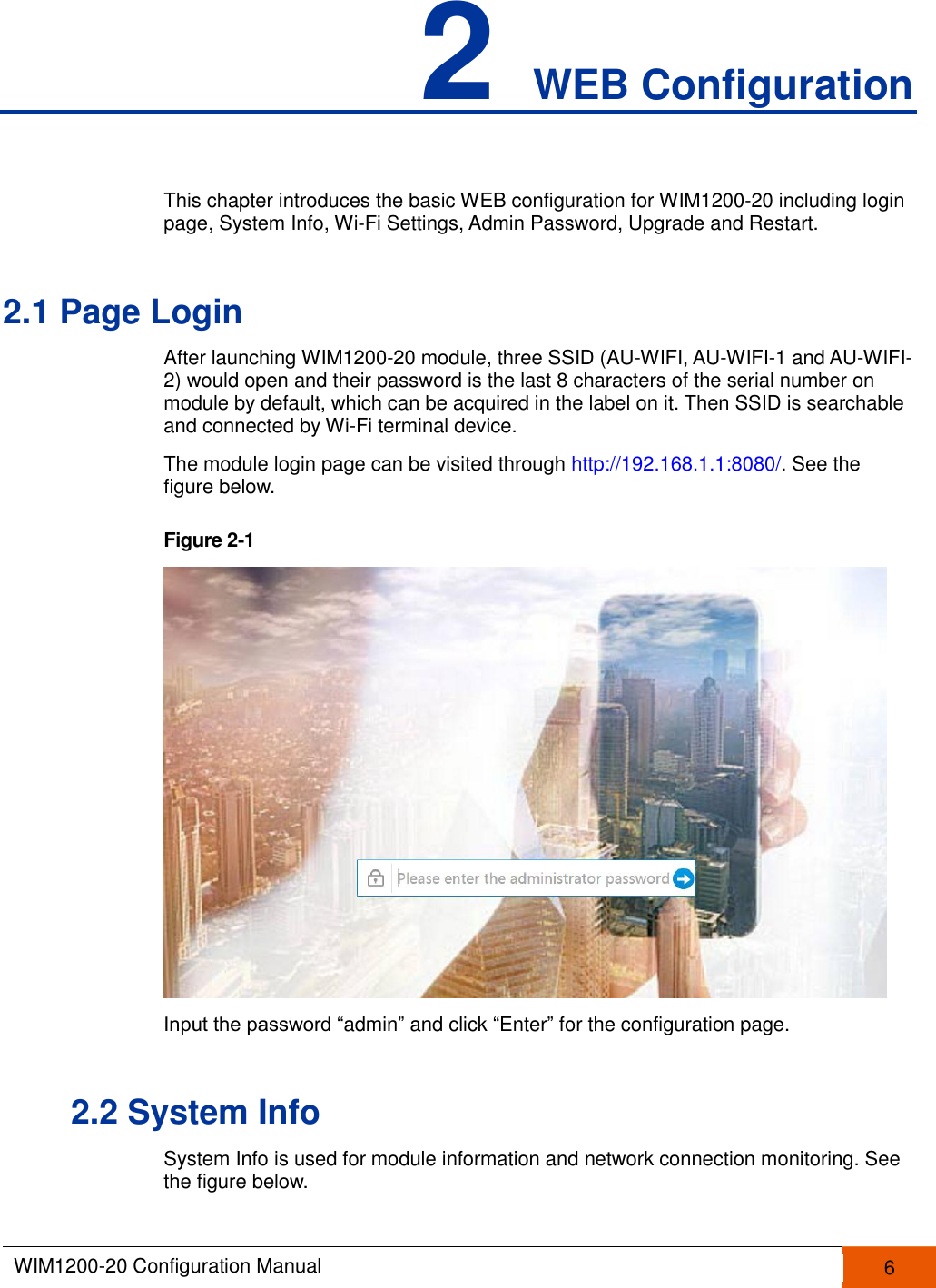  WIM1200-20 Configuration Manual   6  2 WEB Configuration This chapter introduces the basic WEB configuration for WIM1200-20 including login page, System Info, Wi-Fi Settings, Admin Password, Upgrade and Restart. 2.1 Page Login After launching WIM1200-20 module, three SSID (AU-WIFI, AU-WIFI-1 and AU-WIFI-2) would open and their password is the last 8 characters of the serial number on module by default, which can be acquired in the label on it. Then SSID is searchable and connected by Wi-Fi terminal device. The module login page can be visited through http://192.168.1.1:8080/. See the figure below. Figure 2-1   Input the password “admin” and click “Enter” for the configuration page. 2.2 System Info System Info is used for module information and network connection monitoring. See the figure below. 