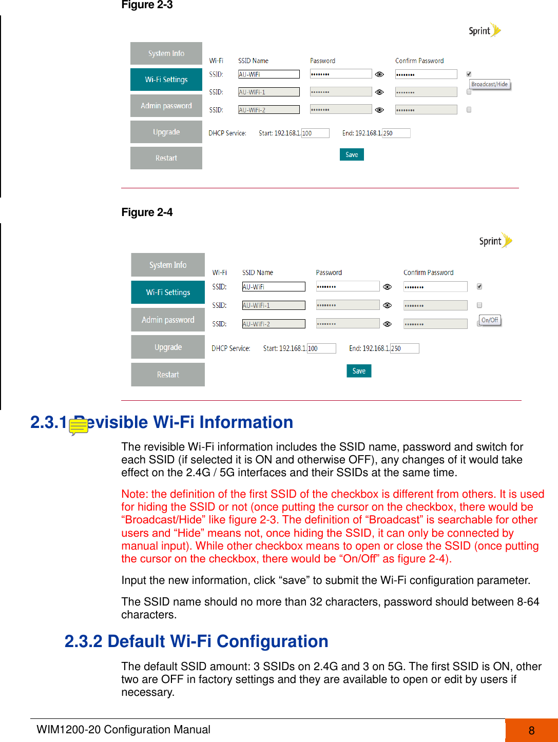  WIM1200-20 Configuration Manual   8  Figure 2-3   Figure 2-4   2.3.1 Revisible Wi-Fi Information The revisible Wi-Fi information includes the SSID name, password and switch for each SSID (if selected it is ON and otherwise OFF), any changes of it would take effect on the 2.4G / 5G interfaces and their SSIDs at the same time.   Note: the definition of the first SSID of the checkbox is different from others. It is used for hiding the SSID or not (once putting the cursor on the checkbox, there would be “Broadcast/Hide” like figure 2-3. The definition of “Broadcast” is searchable for other users and “Hide” means not, once hiding the SSID, it can only be connected by manual input). While other checkbox means to open or close the SSID (once putting the cursor on the checkbox, there would be “On/Off” as figure 2-4). Input the new information, click “save” to submit the Wi-Fi configuration parameter. The SSID name should no more than 32 characters, password should between 8-64 characters. 2.3.2 Default Wi-Fi Configuration The default SSID amount: 3 SSIDs on 2.4G and 3 on 5G. The first SSID is ON, other two are OFF in factory settings and they are available to open or edit by users if necessary. 