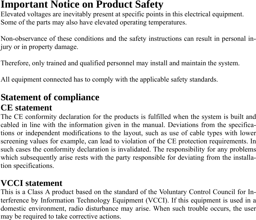 Important Notice on Product Safety Elevated voltages are inevitably present at specific points in this electrical equipment. Some of the parts may also have elevated operating temperatures.  Non-observance of these conditions and the safety instructions can result in personal in-jury or in property damage.  Therefore, only trained and qualified personnel may install and maintain the system.  All equipment connected has to comply with the applicable safety standards.    Statement of compliance CE statement   The CE conformity declaration for the products is fulfilled when the system is built and cabled in line with the information given in the manual. Deviations from the specifica-tions or independent modifications to the layout, such as use of cable types with lower screening values for example, can lead to violation of the CE protection requirements. In such cases the conformity declaration is invalidated. The responsibility for any problems which subsequently arise rests with the party responsible for deviating from the installa-tion specifications.  VCCI statement This is a Class A product based on the standard of the Voluntary Control Council for In-terference by Information Technology Equipment (VCCI). If this equipment is used in a domestic environment, radio disturbance may arise. When such trouble occurs, the user may be required to take corrective actions.  