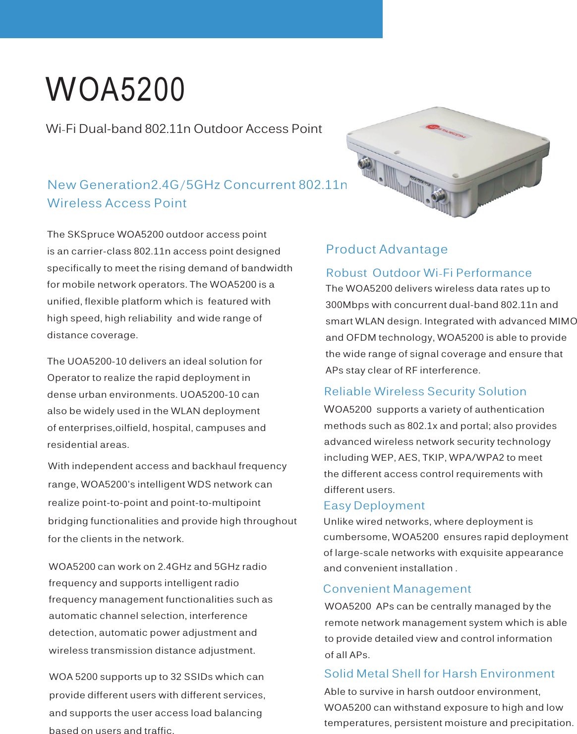  WOA5200Product AdvantageEasy DeploymentWi-Fi Dual-band 802.11n Outdoor Access PointNew Generation2.4G/5GHz Concurrent 802.11n Wireless Access Point Solid Metal Shell for Harsh EnvironmentRobust  Outdoor Wi-Fi PerformanceReliable Wireless Security SolutionThe SKSpruce WOA5200 outdoor access point is an carrier-class 802.11n access point designedspecifically to meet the rising demand of bandwidthfor mobile network operators. The WOA5200 is aunified, flexible platform which is  featured withhigh speed, high reliability  and wide range of distance coverage. The UOA5200-10 delivers an ideal solution for Operator to realize the rapid deployment in dense urban environments. UOA5200-10 can also be widely used in the WLAN deployment of enterprises,oilfield, hospital, campuses andresidential areas.WOA 5200 supports up to 32 SSIDs which can provide different users with different services, and supports the user access load balancing based on users and traffic.WOA5200 can work on 2.4GHz and 5GHz radio frequency and supports intelligent radio frequency management functionalities such as automatic channel selection, interference detection, automatic power adjustment and wireless transmission distance adjustment.With independent access and backhaul frequencyrange, WOA5200&apos;s intelligent WDS network can realize point-to-point and point-to-multipoint bridging functionalities and provide high throughoutfor the clients in the network.The WOA5200 delivers wireless data rates up to 300Mbps with concurrent dual-band 802.11n and smart WLAN design. Integrated with advanced MIMO and OFDM technology, WOA5200 is able to provide the wide range of signal coverage and ensure that APs stay clear of RF interference.Wmethods such as 802.1x and portal; also provides advanced wireless network security technology including WEP, AES, TKIP, WPA/WPA2 to meet the different access control requirements with different users. OA5200  supports a variety of authentication Able to survive in harsh outdoor environment,WOA5200 can withstand exposure to high and lowtemperatures, persistent moisture and precipitation.Unlike wired networks, where deployment is cumbersome, WOA5200  ensures rapid deployment of large-scale networks with exquisite appearanceand convenient installation .WOA5200  APs can be centrally managed by the remote network management system which is able to provide detailed view and control information of all APs. Convenient Management