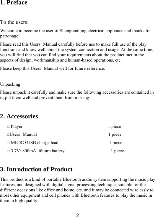  2 1. Preface  To the users:   Welcome to become the user of Shengtianlong electrical appliance and thanks for patronage!  Please read this Users’ Manual carefully before use to make full use of the play functions and know well about the system connection and usage. At the same time, you will find that you can find your requirements about the product met in the aspects of design, workmanship and human-based operations, etc.   Please keep this Users’ Manual well for future reference.    Unpacking Please unpack it carefully and make sure the following accessories are contained in it; put them well and prevent them from missing.    2. Accessories □ Player                                     1 piece □Users’ Manual                               1 piece □ MICRO USB charge lead                      1 piece □ 3.7V/ 800mA lithium battery                    1 piece  3. Introduction of Product This product is a kind of portable Bluetooth audio system supporting the music play features, and designed with digital signal processing technique, suitable for the different occasions like office and home, etc. and it may be connected wirelessly to most other equipment and cell phones with Bluetooth features to play the music in them in high quality.   