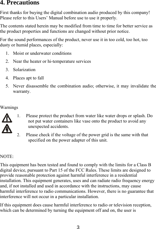  34. Precautions First thanks for buying the digital combination audio produced by this company! Please refer to this Users’ Manual before use to use it properly.   The contents stated herein may be modified from time to time for better service as the product properties and functions are changed without prior notice.   For the sound performances of the product, never use it in too cold, too hot, too dusty or humid places, especially: 1. Moist or underwater conditions 2. Near the heater or hi-temperature services   3. Solarization 4. Places apt to fall 5. Never disassemble the combination audio; otherwise, it may invalidate the warranty.    Warnings 1. Please protect the product from water like water drops or splash. Do not put water containers like vase onto the product to avoid any unexpected accidents. 2. Please check if the voltage of the power grid is the same with that specified on the power adapter of this unit.    NOTE: This equipment has been tested and found to comply with the limits for a Class B digital device, pursuant to Part 15 of the FCC Rules. These limits are designed to provide reasonable protection against harmful interference in a residential installation. This equipment generates, uses and can radiate radio frequency energy and, if not installed and used in accordance with the instructions, may cause harmful interference to radio communications. However, there is no guarantee that interference will not occur in a particular installation. If this equipment does cause harmful interference to radio or television reception, which can be determined by turning the equipment off and on, the user is 