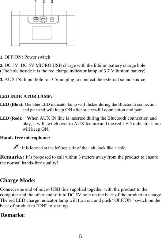  5     1. OFF/ON: Power switch 2. DC 5V: DC 5V MICRO USB charge with the lithium battery charge hole. (The hole beside it is the red charge indicator lamp of 3.7 V lithium battery)   3. AUX IN: Input hole for 3.5mm plug to connect the external sound source    LED INDICATOR LAMP:   LED (Blue): The blue LED indicator lamp will flicker during the Bluetooth connection and pair and will keep ON after successful connection and pair.   LED (Red):   When AUX IN line is inserted during the Bluetooth connection and play, it will switch over to AUX feature and the red LED indicator lamp will keep ON. Hands-free microphone:   : It is located at the left top side of the unit, look like a hole.   Remarks: It’s proposed to call within 3 meters away from the product to ensure the normal hands-free quality!    Charge Mode:   Connect one end of micro USB line supplied together with the product to the computer and the other end of it to DC 5V hole on the back of the product to charge. The red LED charge indicator lamp will turn on, and push “OFF/ON” switch on the back of product to “ON” to start up.   Remarks:  