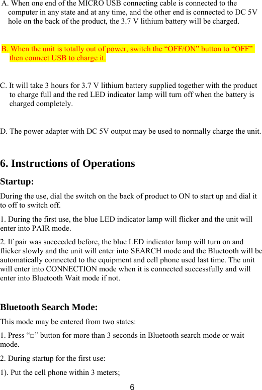  6A. When one end of the MICRO USB connecting cable is connected to the computer in any state and at any time, and the other end is connected to DC 5V hole on the back of the product, the 3.7 V lithium battery will be charged.    B. When the unit is totally out of power, switch the “OFF/ON” button to “OFF” then connect USB to charge it.  C. It will take 3 hours for 3.7 V lithium battery supplied together with the product to charge full and the red LED indicator lamp will turn off when the battery is charged completely.    D. The power adapter with DC 5V output may be used to normally charge the unit.    6. Instructions of Operations Startup:  During the use, dial the switch on the back of product to ON to start up and dial it to off to switch off.   1. During the first use, the blue LED indicator lamp will flicker and the unit will enter into PAIR mode.   2. If pair was succeeded before, the blue LED indicator lamp will turn on and flicker slowly and the unit will enter into SEARCH mode and the Bluetooth will be automatically connected to the equipment and cell phone used last time. The unit will enter into CONNECTION mode when it is connected successfully and will enter into Bluetooth Wait mode if not.    Bluetooth Search Mode:   This mode may be entered from two states:   1. Press “□” button for more than 3 seconds in Bluetooth search mode or wait mode. 2. During startup for the first use:   1). Put the cell phone within 3 meters;   