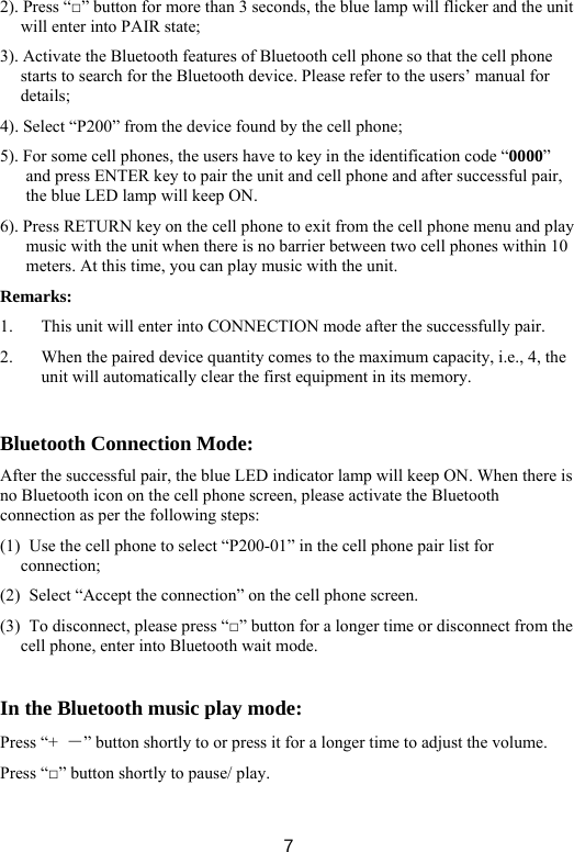  72). Press “□” button for more than 3 seconds, the blue lamp will flicker and the unit will enter into PAIR state;   3). Activate the Bluetooth features of Bluetooth cell phone so that the cell phone starts to search for the Bluetooth device. Please refer to the users’ manual for details;  4). Select “P200” from the device found by the cell phone;   5). For some cell phones, the users have to key in the identification code “0000” and press ENTER key to pair the unit and cell phone and after successful pair, the blue LED lamp will keep ON.   6). Press RETURN key on the cell phone to exit from the cell phone menu and play music with the unit when there is no barrier between two cell phones within 10 meters. At this time, you can play music with the unit.   Remarks:  1. This unit will enter into CONNECTION mode after the successfully pair.   2. When the paired device quantity comes to the maximum capacity, i.e., 4, the unit will automatically clear the first equipment in its memory.    Bluetooth Connection Mode:   After the successful pair, the blue LED indicator lamp will keep ON. When there is no Bluetooth icon on the cell phone screen, please activate the Bluetooth connection as per the following steps:   (1)   Use the cell phone to select “P200-01” in the cell phone pair list for connection;  (2)   Select “Accept the connection” on the cell phone screen.   (3)   To disconnect, please press “□” button for a longer time or disconnect from the cell phone, enter into Bluetooth wait mode.    In the Bluetooth music play mode:   Press “+  －” button shortly to or press it for a longer time to adjust the volume.   Press “□” button shortly to pause/ play.    