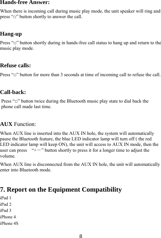  8Hands-free Answer:   When there is incoming call during music play mode, the unit speaker will ring and press “□” button shortly to answer the call.    Hang-up Press “□” button shortly during in hands-free call status to hang up and return to the music play mode.    Refuse calls:   Press “□” button for more than 3 seconds at time of incoming call to refuse the call.    Call-back:  Press “□” button twice during the Bluetooth music play state to dial back the phone call made last time.    AUX Function:   When AUX line is inserted into the AUX IN hole, the system will automatically pause the Bluetooth feature, the blue LED indicator lamp will turn off ( the red LED indicator lamp will keep ON), the unit will access to AUX IN mode, then the user can press    “+－” button shortly to press it for a longer time to adjust the volume.  When AUX line is disconnected from the AUX IN hole, the unit will automatically enter into Bluetooth mode.    7. Report on the Equipment Compatibility iPad 1 iPad 2 iPad 3 iPhone 4 iPhone 4S 