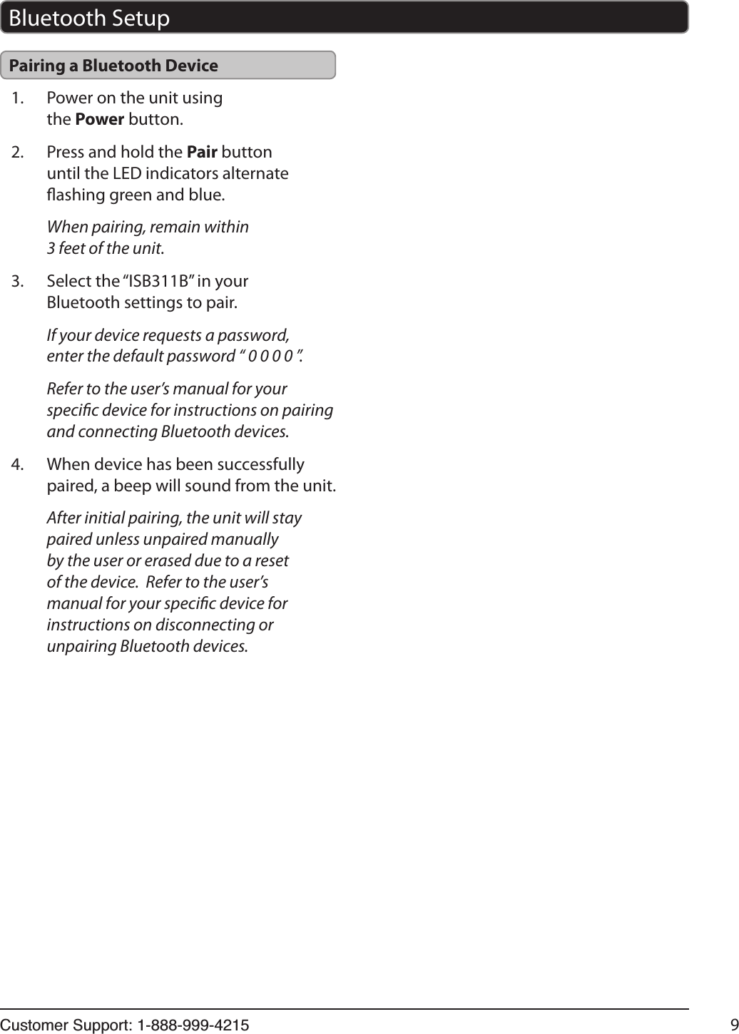 &amp;XVWRPHU6XSSRUW 9Bluetooth SetupPairing a Bluetooth Device1.  Power on the unit using the Power button.2.  Press and hold the Pair button until the LED indicators alternate ashing green and blue.When pairing, remain within 3 feet of the unit.3.  Select the “ISB311B” in your Bluetooth settings to pair.If your device requests a password, enter the default password “ 0 0 0 0 ”.Refer to the user’s manual for your specic device for instructions on pairing and connecting Bluetooth devices.4.  When device has been successfully paired, a beep will sound from the unit.After initial pairing, the unit will stay paired unless unpaired manually by the user or erased due to a reset of the device.  Refer to the user’s manual for your specic device for instructions on disconnecting or unpairing Bluetooth devices.