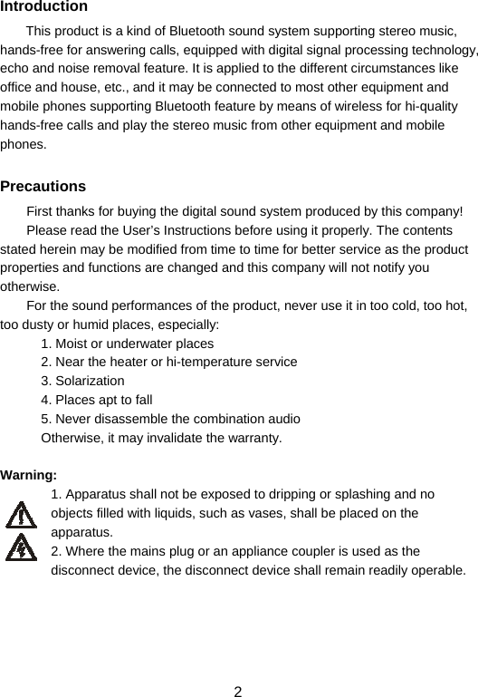  2Introduction This product is a kind of Bluetooth sound system supporting stereo music, hands-free for answering calls, equipped with digital signal processing technology, echo and noise removal feature. It is applied to the different circumstances like office and house, etc., and it may be connected to most other equipment and mobile phones supporting Bluetooth feature by means of wireless for hi-quality hands-free calls and play the stereo music from other equipment and mobile phones.  Precautions First thanks for buying the digital sound system produced by this company!   Please read the User’s Instructions before using it properly. The contents stated herein may be modified from time to time for better service as the product properties and functions are changed and this company will not notify you otherwise.   For the sound performances of the product, never use it in too cold, too hot, too dusty or humid places, especially:   1. Moist or underwater places 2. Near the heater or hi-temperature service   3. Solarization 4. Places apt to fall 5. Never disassemble the combination audio Otherwise, it may invalidate the warranty.      Warning:  1. Apparatus shall not be exposed to dripping or splashing and no objects filled with liquids, such as vases, shall be placed on the apparatus. 2. Where the mains plug or an appliance coupler is used as the disconnect device, the disconnect device shall remain readily operable.      