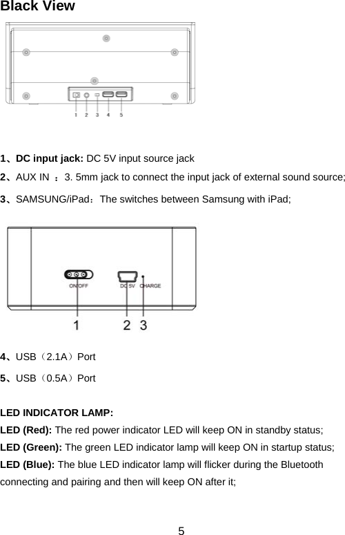  5Black View   1、DC input jack: DC 5V input source jack 2、AUX IN  ：3. 5mm jack to connect the input jack of external sound source; 3、SAMSUNG/iPad：The switches between Samsung with iPad;  4、USB（2.1A）Port  5、USB（0.5A）Port  LED INDICATOR LAMP: LED (Red): The red power indicator LED will keep ON in standby status;     LED (Green): The green LED indicator lamp will keep ON in startup status;   LED (Blue): The blue LED indicator lamp will flicker during the Bluetooth connecting and pairing and then will keep ON after it;    