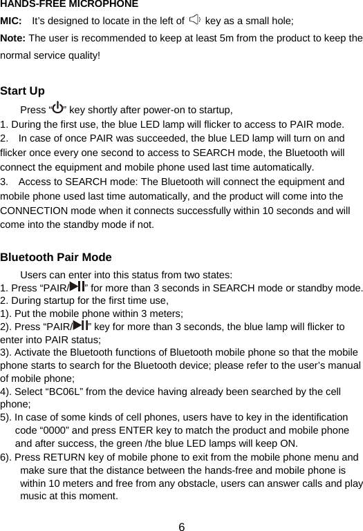  6HANDS-FREE MICROPHONE MIC:  It’s designed to locate in the left of    key as a small hole;     Note: The user is recommended to keep at least 5m from the product to keep the normal service quality!    Start Up Press “ ” key shortly after power-on to startup,   1. During the first use, the blue LED lamp will flicker to access to PAIR mode.     2.    In case of once PAIR was succeeded, the blue LED lamp will turn on and flicker once every one second to access to SEARCH mode, the Bluetooth will connect the equipment and mobile phone used last time automatically.     3.    Access to SEARCH mode: The Bluetooth will connect the equipment and mobile phone used last time automatically, and the product will come into the CONNECTION mode when it connects successfully within 10 seconds and will come into the standby mode if not.      Bluetooth Pair Mode Users can enter into this status from two states:   1. Press “PAIR/ ” for more than 3 seconds in SEARCH mode or standby mode. 2. During startup for the first time use,   1). Put the mobile phone within 3 meters;   2). Press “PAIR/ ” key for more than 3 seconds, the blue lamp will flicker to enter into PAIR status;   3). Activate the Bluetooth functions of Bluetooth mobile phone so that the mobile phone starts to search for the Bluetooth device; please refer to the user’s manual of mobile phone;   4). Select “BC06L” from the device having already been searched by the cell phone;  5). In case of some kinds of cell phones, users have to key in the identification code “0000” and press ENTER key to match the product and mobile phone and after success, the green /the blue LED lamps will keep ON.     6). Press RETURN key of mobile phone to exit from the mobile phone menu and make sure that the distance between the hands-free and mobile phone is within 10 meters and free from any obstacle, users can answer calls and play music at this moment.   