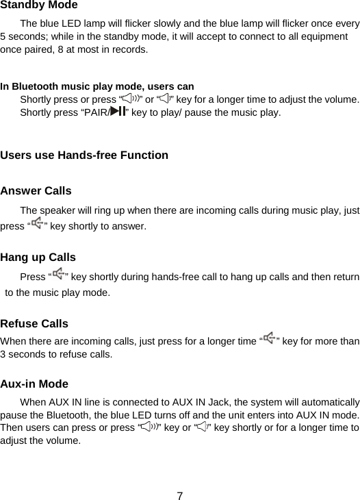  7  Standby Mode The blue LED lamp will flicker slowly and the blue lamp will flicker once every 5 seconds; while in the standby mode, it will accept to connect to all equipment once paired, 8 at most in records.     In Bluetooth music play mode, users can   Shortly press or press “ ” or “ ” key for a longer time to adjust the volume. Shortly press “PAIR/ ” key to play/ pause the music play.   Users use Hands-free Function  Answer Calls The speaker will ring up when there are incoming calls during music play, just press “ ” key shortly to answer.      Hang up Calls Press “ ” key shortly during hands-free call to hang up calls and then return to the music play mode.    Refuse Calls When there are incoming calls, just press for a longer time “ ” key for more than 3 seconds to refuse calls.  Aux-in Mode When AUX IN line is connected to AUX IN Jack, the system will automatically pause the Bluetooth, the blue LED turns off and the unit enters into AUX IN mode. Then users can press or press “ ” key or “ ” key shortly or for a longer time to adjust the volume.   