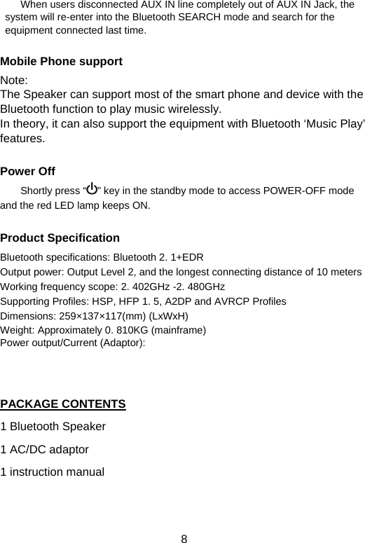  8        When users disconnected AUX IN line completely out of AUX IN Jack, the system will re-enter into the Bluetooth SEARCH mode and search for the equipment connected last time.    Mobile Phone support Note:  The Speaker can support most of the smart phone and device with the Bluetooth function to play music wirelessly. In theory, it can also support the equipment with Bluetooth ‘Music Play’ features.   Power Off Shortly press “ ” key in the standby mode to access POWER-OFF mode and the red LED lamp keeps ON.      Product Specification Bluetooth specifications: Bluetooth 2. 1+EDR Output power: Output Level 2, and the longest connecting distance of 10 meters   Working frequency scope: 2. 402GHz -2. 480GHz   Supporting Profiles: HSP, HFP 1. 5, A2DP and AVRCP Profiles   Dimensions: 259×137×117(mm) (LxWxH) Weight: Approximately 0. 810KG (mainframe) Power output/Current (Adaptor):    PACKAGE CONTENTS 1 Bluetooth Speaker 1 AC/DC adaptor 1 instruction manual  
