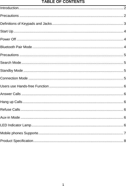   1TABLE OF CONTENTS Introduction .......................................................................................................... 2 Precautions ......................................................................................................... 2 Definitions of Keypads and Jacks ........................................................................ 3 Start Up ............................................................................................................... 4 Power Off ............................................................................................................ 4 Bluetooth Pair Mode ............................................................................................ 4 Precautions ......................................................................................................... 5 Search Mode ....................................................................................................... 5 Standby Mode ..................................................................................................... 5 Connection Mode ................................................................................................ 5 Users use Hands-free Function ........................................................................... 6 Answer Calls ....................................................................................................... 6 Hang up Calls ...................................................................................................... 6 Refuse Calls ........................................................................................................ 6 Aux-in Mode ........................................................................................................ 6 LED Indicator Lamp ............................................................................................. 6 Mobile phones Supporte ...................................................................................... 7 Product Specification ...........................................................................................  8     