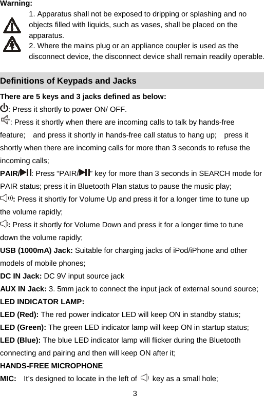   3Warning:  1. Apparatus shall not be exposed to dripping or splashing and no objects filled with liquids, such as vases, shall be placed on the apparatus. 2. Where the mains plug or an appliance coupler is used as the   disconnect device, the disconnect device shall remain readily operable.  Definitions of Keypads and Jacks There are 5 keys and 3 jacks defined as below:   : Press it shortly to power ON/ OFF.     : Press it shortly when there are incoming calls to talk by hands-free feature;    and press it shortly in hands-free call status to hang up;    press it shortly when there are incoming calls for more than 3 seconds to refuse the incoming calls;     PAIR/ : Press “PAIR/ ” key for more than 3 seconds in SEARCH mode for PAIR status; press it in Bluetooth Plan status to pause the music play;     : Press it shortly for Volume Up and press it for a longer time to tune up the volume rapidly;     : Press it shortly for Volume Down and press it for a longer time to tune down the volume rapidly;     USB (1000mA) Jack: Suitable for charging jacks of iPod/iPhone and other models of mobile phones;   DC IN Jack: DC 9V input source jack AUX IN Jack: 3. 5mm jack to connect the input jack of external sound source;     LED INDICATOR LAMP: LED (Red): The red power indicator LED will keep ON in standby status;     LED (Green): The green LED indicator lamp will keep ON in startup status;   LED (Blue): The blue LED indicator lamp will flicker during the Bluetooth connecting and pairing and then will keep ON after it;   HANDS-FREE MICROPHONE MIC:  It’s designed to locate in the left of    key as a small hole;     
