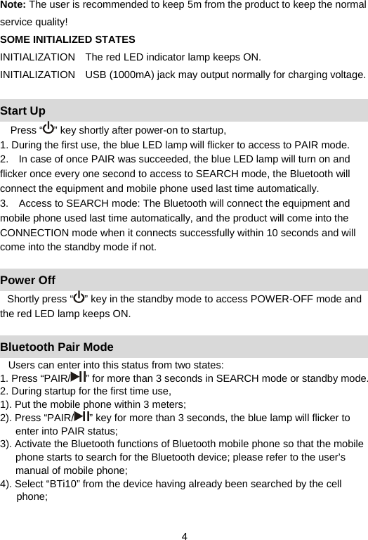   4Note: The user is recommended to keep 5m from the product to keep the normal service quality!   SOME INITIALIZED STATES INITIALIZATION  The red LED indicator lamp keeps ON.     INITIALIZATION  USB (1000mA) jack may output normally for charging voltage.    Start Up Press “ ” key shortly after power-on to startup,   1. During the first use, the blue LED lamp will flicker to access to PAIR mode.     2.    In case of once PAIR was succeeded, the blue LED lamp will turn on and flicker once every one second to access to SEARCH mode, the Bluetooth will connect the equipment and mobile phone used last time automatically.     3.    Access to SEARCH mode: The Bluetooth will connect the equipment and mobile phone used last time automatically, and the product will come into the CONNECTION mode when it connects successfully within 10 seconds and will come into the standby mode if not.      Power Off Shortly press “ ” key in the standby mode to access POWER-OFF mode and the red LED lamp keeps ON.      Bluetooth Pair Mode Users can enter into this status from two states:   1. Press “PAIR/ ” for more than 3 seconds in SEARCH mode or standby mode. 2. During startup for the first time use,   1). Put the mobile phone within 3 meters;   2). Press “PAIR/ ” key for more than 3 seconds, the blue lamp will flicker to enter into PAIR status;   3). Activate the Bluetooth functions of Bluetooth mobile phone so that the mobile phone starts to search for the Bluetooth device; please refer to the user’s manual of mobile phone;   4). Select “BTi10” from the device having already been searched by the cell phone;  