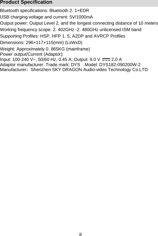   8Product Specification Bluetooth specifications: Bluetooth 2. 1+EDR USB charging voltage and current: 5V/1000mA Output power: Output Level 2, and the longest connecting distance of 10 meters   Working frequency scope: 2. 402GHz -2. 480GHz unlicensed ISM band   Supporting Profiles: HSP, HFP 1. 5, A2DP and AVRCP Profiles   Dimensions: 296×117×115(mm) (LxWxD) Weight: Approximately 0. 865KG (mainframe) Power output/Current (Adaptor): Input: 100-240 V~, 50/60 Hz, 0.45 A; Output: 9.0 V          2.0 A Adaptor manufacturer: Trade mark: DYS    Model: DYS182-090200W-2 Manufacturer：Shenzhen SKY DRAGON Audio-video Technology Co.LTD  