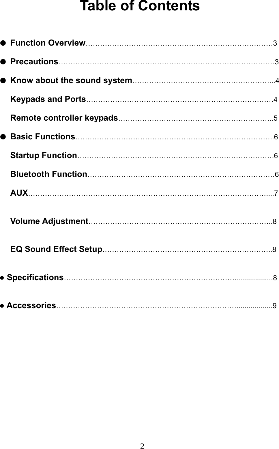  2Table of Contents  ● Function Overview……………………………………………………………………3 ● Precautions………………………………………………………………………………3 ● Know about the sound system…………………………………………………...4 Keypads and Ports……………………………………………………………………4 Remote controller keypads………………………………………………………..5 ● Basic Functions………………………………………………………………………..6 Startup Function……………………………………………………………………….6 Bluetooth Function……………………………………………………………………6 AUX………………………………………………………………………………………....7  Volume Adjustment…………………………………………………………………..8  EQ Sound Effect Setup……………………………………………………………..8  ● Specifications………………………………………………………………..................8  ● Accessories…………………………………………………………………..................9            