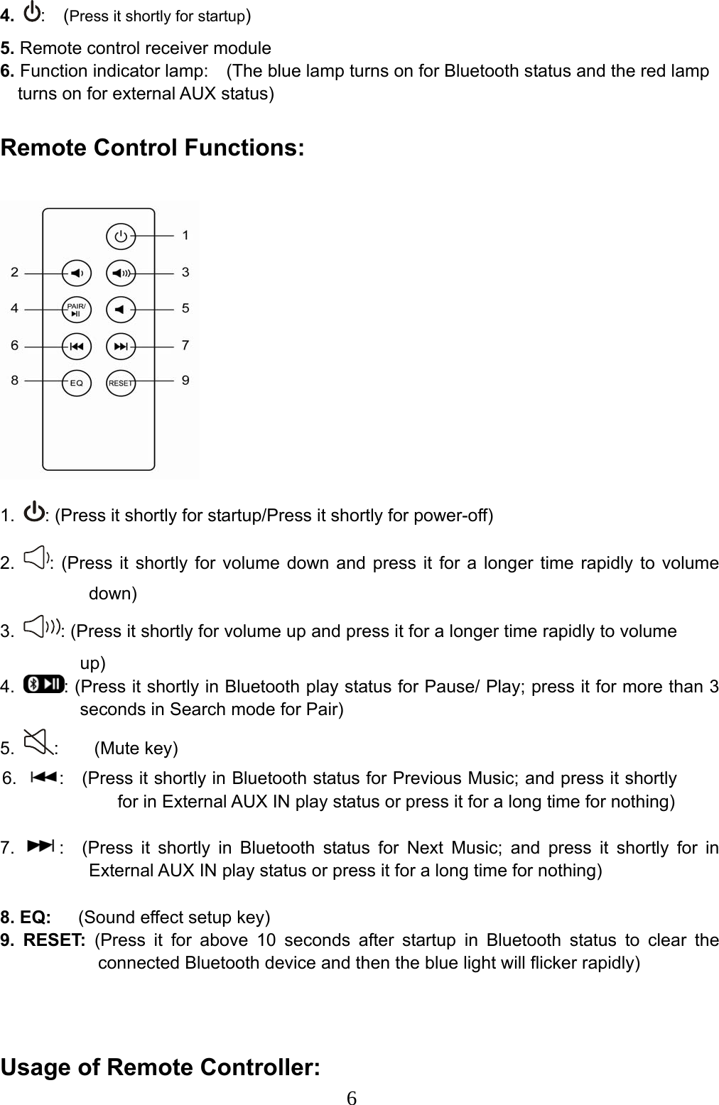  64. :  (Press it shortly for startup) 5. Remote control receiver module 6. Function indicator lamp:    (The blue lamp turns on for Bluetooth status and the red lamp   turns on for external AUX status) Remote Control Functions:      1.  : (Press it shortly for startup/Press it shortly for power-off) 2.  : (Press it shortly for volume down and press it for a longer time rapidly to volume down) 3.  : (Press it shortly for volume up and press it for a longer time rapidly to volume up) 4.  : (Press it shortly in Bluetooth play status for Pause/ Play; press it for more than 3 seconds in Search mode for Pair) 5.  :    (Mute key) 6.  :    (Press it shortly in Bluetooth status for Previous Music; and press it shortly for in External AUX IN play status or press it for a long time for nothing)  7.  :  (Press it shortly in Bluetooth status for Next Music; and press it shortly for in External AUX IN play status or press it for a long time for nothing)  8. EQ:      (Sound effect setup key) 9. RESET: (Press it for above 10 seconds after startup in Bluetooth status to clear the connected Bluetooth device and then the blue light will flicker rapidly)   Usage of Remote Controller:   
