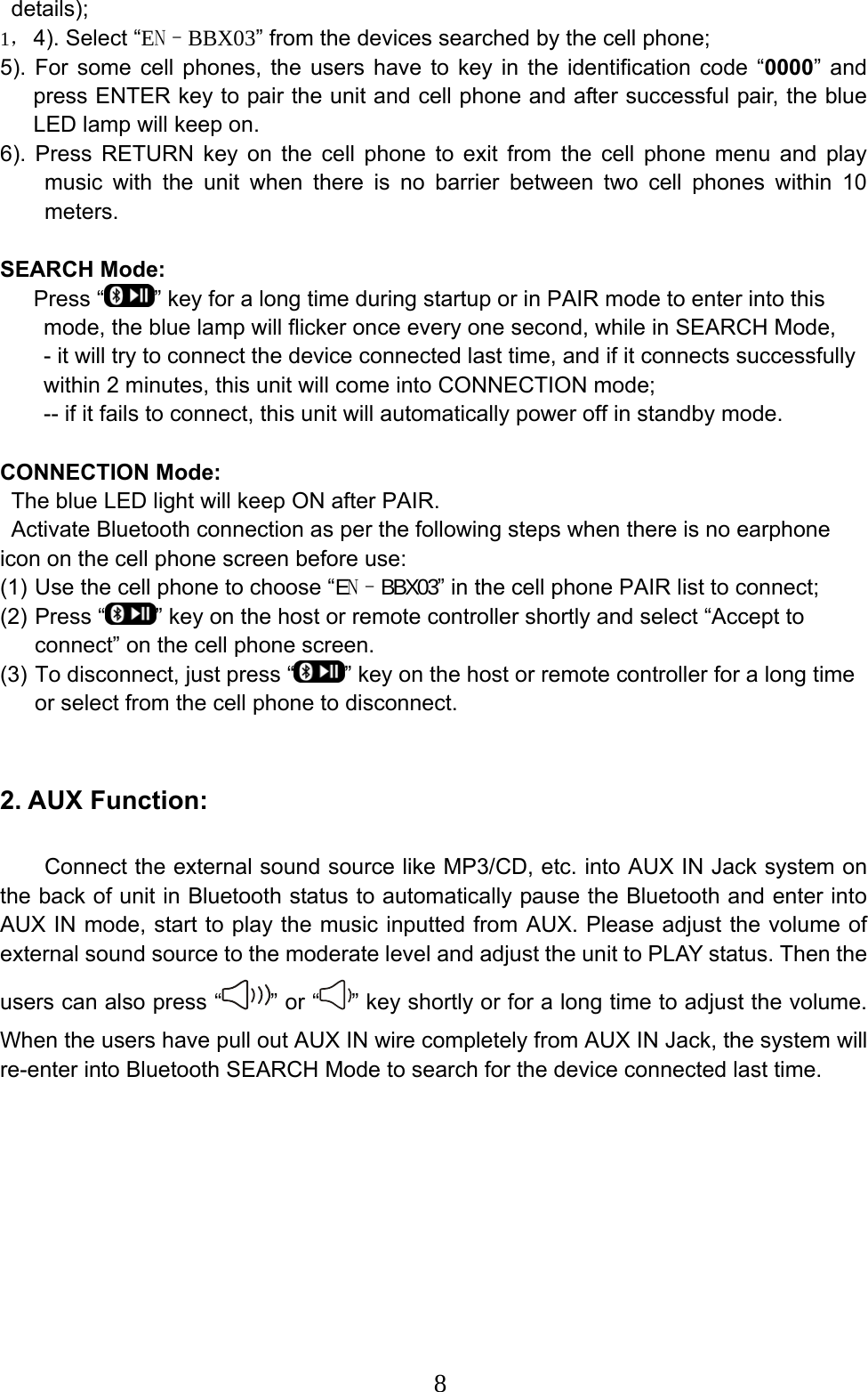  8details);  1， 4). Select “EN–BBX03” from the devices searched by the cell phone;   5). For some cell phones, the users have to key in the identification code “0000” and press ENTER key to pair the unit and cell phone and after successful pair, the blue LED lamp will keep on.   6). Press RETURN key on the cell phone to exit from the cell phone menu and play music with the unit when there is no barrier between two cell phones within 10 meters.   SEARCH Mode:      Press “ ” key for a long time during startup or in PAIR mode to enter into this mode, the blue lamp will flicker once every one second, while in SEARCH Mode, - it will try to connect the device connected last time, and if it connects successfully within 2 minutes, this unit will come into CONNECTION mode;   -- if it fails to connect, this unit will automatically power off in standby mode.    CONNECTION Mode:   The blue LED light will keep ON after PAIR.   Activate Bluetooth connection as per the following steps when there is no earphone icon on the cell phone screen before use:   (1) Use the cell phone to choose “EN–BBX03” in the cell phone PAIR list to connect;     (2) Press “ ” key on the host or remote controller shortly and select “Accept to connect” on the cell phone screen.   (3) To disconnect, just press “ ” key on the host or remote controller for a long time or select from the cell phone to disconnect.    2. AUX Function:       Connect the external sound source like MP3/CD, etc. into AUX IN Jack system on the back of unit in Bluetooth status to automatically pause the Bluetooth and enter into AUX IN mode, start to play the music inputted from AUX. Please adjust the volume of external sound source to the moderate level and adjust the unit to PLAY status. Then the users can also press “ ” or “ ” key shortly or for a long time to adjust the volume. When the users have pull out AUX IN wire completely from AUX IN Jack, the system will re-enter into Bluetooth SEARCH Mode to search for the device connected last time.    