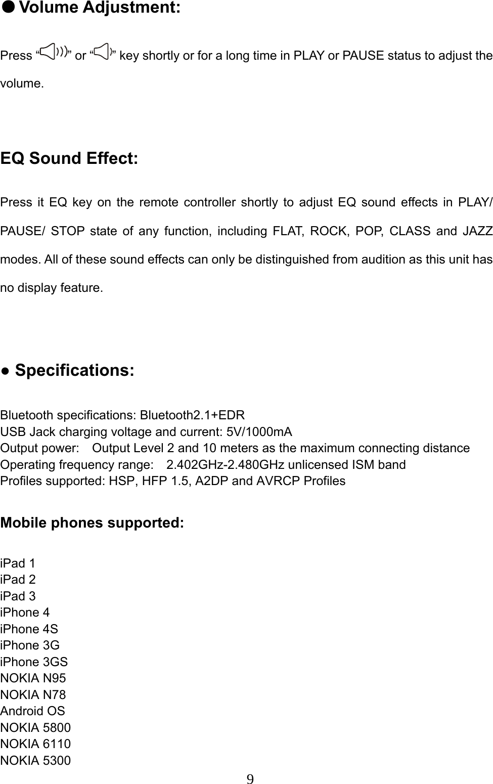  9● Volume Adjustment:   Press “ ” or “ ” key shortly or for a long time in PLAY or PAUSE status to adjust the volume.   EQ Sound Effect:   Press it EQ key on the remote controller shortly to adjust EQ sound effects in PLAY/ PAUSE/ STOP state of any function, including FLAT, ROCK, POP, CLASS and JAZZ modes. All of these sound effects can only be distinguished from audition as this unit has no display feature.    ● Specifications:   Bluetooth specifications: Bluetooth2.1+EDR USB Jack charging voltage and current: 5V/1000mA Output power:    Output Level 2 and 10 meters as the maximum connecting distance   Operating frequency range:    2.402GHz-2.480GHz unlicensed ISM band   Profiles supported: HSP, HFP 1.5, A2DP and AVRCP Profiles    Mobile phones supported:    iPad 1 iPad 2 iPad 3 iPhone 4 iPhone 4S iPhone 3G iPhone 3GS NOKIA N95 NOKIA N78 Android OS NOKIA 5800 NOKIA 6110 NOKIA 5300 