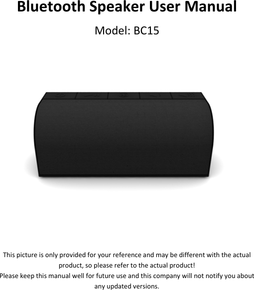 BluetoothSpeakerUserManualModel:BC15Thispictureisonlyprovidedforyourreferenceandmaybedifferentwiththeactualproduct,sopleaserefertotheactualproduct!Pleasekeepthismanualwellforfutureuseandthiscompanywillnotnotifyyouaboutanyupdatedversions.
