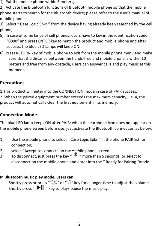  61).Putthemobilephonewithin3meters;2).ActivatetheBluetoothfunctionsofBluetoothmobilephonesothatthemobilephonestartstosearchfortheBluetoothdevice;pleaserefertotheuser’smanualofmobilephone;3).Select“CaseLogicSpkr”fromthedevicehavingalreadybeensearchedbythecellphone;5).Incaseofsomekindsofcellphones,usershavetokeyintheidentificationcode“0000”andpressENTERkeytomatchtheproductandmobilephoneandaftersuccess,theblueLEDlampswillkeepON.6).PressRETURNkeyofmobilephonetoexitfromthemobilephonemenuandmakesurethatthedistancebetweenthehands‐freeandmobilephoneiswithin10metersandfreefromanyobstacle,userscananswercallsandplaymusicatthismoment.Precautions1.ThisproductwillenterintotheCONNECTIONmodeincaseofPAIRsuccess.2.Whenthepairedequipmentnumberexceedsthemaximumcapacity,i.e.4,theproductwillautomaticallyclearthefirstequipmentinitsmemory.ConnectionModeTheblueLEDlampkeepsONafterPAIR;whentheearphoneicondoesnotappearonthemobilephonescreenbeforeuse,justactivatetheBluetoothconnectionasbelow:1) Usethemobilephonetoselect“CaseLogicSpkr”inthephonePAIRlistforconnection;2) select“Accepttoconnect”onthemobilephonescreen.3) Todisconnect,justpressthekey“”morethan5seconds,orselecttodisconnectonthemobilephoneandenterintothe“ReadyforPairing“mode.InBluetoothmusicplaymode,userscanShortlypressorpress“”or“ ”keyforalongertimetoadjustthevolume.Shortlypress“”keytoplay/pausethemusicplay.