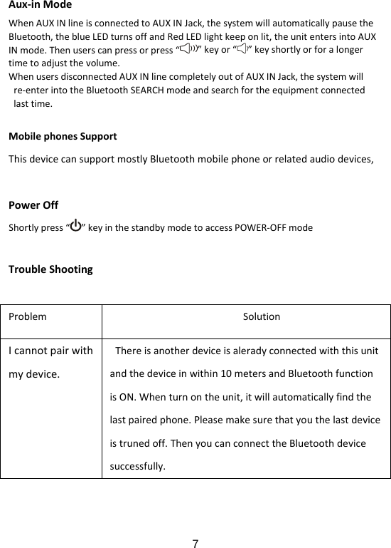  7Aux‐inModeWhenAUXINlineisconnectedtoAUXINJack,thesystemwillautomaticallypausetheBluetooth,theblueLEDturnsoffandRedLEDlightkeeponlit,theunitentersintoAUXINmode.Thenuserscanpressorpress“”keyor“ ”keyshortlyorforalongertimetoadjustthevolume.WhenusersdisconnectedAUXINlinecompletelyoutofAUXINJack,thesystemwillre‐enterintotheBluetoothSEARCHmodeandsearchfortheequipmentconnectedlasttime.MobilephonesSupportThisdevicecansupportmostlyBluetoothmobilephoneorrelatedaudiodevices,PowerOffShortlypress“ ”keyinthestandbymodetoaccessPOWER‐OFFmodeTroubleShootingProblemSolutionIcannotpairwithmydevice.Thereisanotherdeviceisaleradyconnectedwiththisunitandthedeviceinwithin10metersandBluetoothfunctionisON.Whenturnontheunit,itwillautomaticallyfindthelastpairedphone.Pleasemakesurethatyouthelastdeviceistrunedoff.ThenyoucanconnecttheBluetoothdevicesuccessfully.