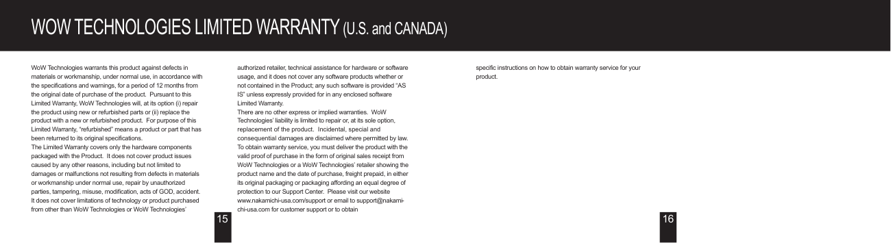 WOW TECHNOLOGIES LIMITED WARRANTY (U.S. and CANADA)WoW Technologies warrants this product against defects in materials or workmanship, under normal use, in accordance with the specifications and warnings, for a period of 12 months from the original date of purchase of the product.  Pursuant to this Limited Warranty, WoW Technologies will, at its option (i) repair the product using new or refurbished parts or (ii) replace the product with a new or refurbished product.  For purpose of this Limited Warranty, “refurbished” means a product or part that has been returned to its original specifications.The Limited Warranty covers only the hardware components packaged with the Product.  It does not cover product issues caused by any other reasons, including but not limited to damages or malfunctions not resulting from defects in materials or workmanship under normal use, repair by unauthorized parties, tampering, misuse, modification, acts of GOD, accident.It does not cover limitations of technology or product purchased from other than WoW Technologies or WoW Technologies’ authorized retailer, technical assistance for hardware or software usage, and it does not cover any software products whether or not contained in the Product; any such software is provided “AS IS” unless expressly provided for in any enclosed software Limited Warranty.There are no other express or implied warranties.  WoW Technologies’ liability is limited to repair or, at its sole option, replacement of the product.  Incidental, special and consequential damages are disclaimed where permitted by law.To obtain warranty service, you must deliver the product with the valid proof of purchase in the form of original sales receipt from WoW Technologies or a WoW Technologies’ retailer showing the product name and the date of purchase, freight prepaid, in either its original packaging or packaging affording an equal degree of protection to our Support Center.  Please visit our website www.nakamichi-usa.com/support or email to support@nakami-chi-usa.com for customer support or to obtain specific instructions on how to obtain warranty service for your product.15 16