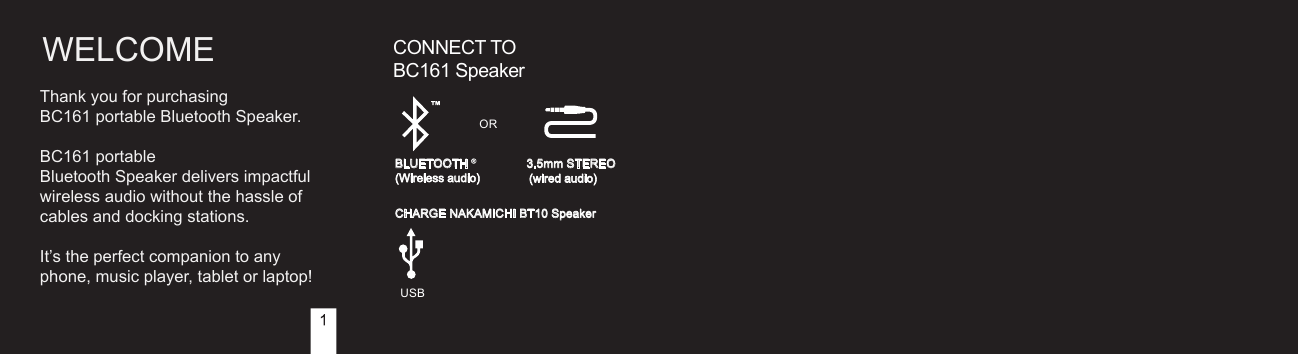 WELCOME CONNECT TO   BC161 Speaker3.5mm STEREO(wired audio) ORCHARGE NAKAMICHI BT10 SpeakerUSBBLUETOOTH(Wireless audio) Thank you for purchasing  BC161 portable Bluetooth Speaker.BC161 portable Bluetooth Speaker delivers impactful wireless audio without the hassle of cables and docking stations.It’s the perfect companion to any phone, music player, tablet or laptop!