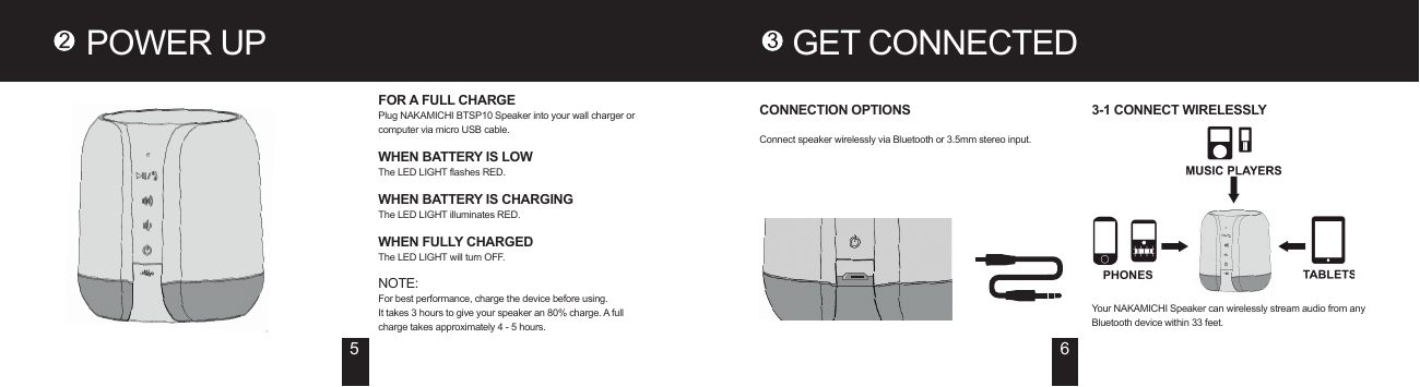 POWER UP GET CONNECTEDFOR A FULL CHARGEPlug NAKAMICHI BTSP10 Speaker into your wall charger or computer via micro USB cable.WHEN BATTERY IS LOWThe LED LIGHT flashes RED.WHEN BATTERY IS CHARGINGThe LED LIGHT illuminates RED.WHEN FULLY CHARGEDThe LED LIGHT will turn OFF.NOTE:For best performance, charge the device before using.It takes 3 hours to give your speaker an 80% charge. A full charge takes approximately 4 - 5 hours.5 6CONNECTION OPTIONSConnect speaker wirelessly via Bluetooth or 3.5mm stereo input.3-1 CONNECT WIRELESSLYYour NAKAMICHI Speaker can wirelessly stream audio from any Bluetooth device within 33 feet.