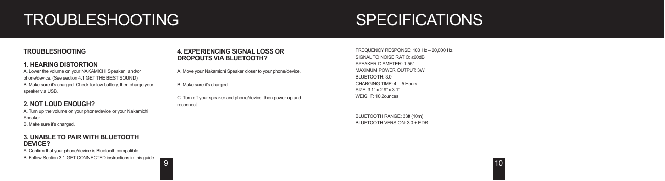 SPECIFICATIONSTROUBLESHOOTINGTROUBLESHOOTING1. HEARING DISTORTIONA. Lower the volume on your NAKAMICHI Speaker   and/or phone/device. (See section 4.1 GET THE BEST SOUND)B. Make sure it’s charged. Check for low battery, then charge your speaker via USB.2. NOT LOUD ENOUGH?A. Turn up the volume on your phone/device or your Nakamichi Speaker.B. Make sure it’s charged.3. UNABLE TO PAIR WITH BLUETOOTH DEVICE?A. Confirm that your phone/device is Bluetooth compatible.B. Follow Section 3.1 GET CONNECTED instructions in this guide.4. EXPERIENCING SIGNAL LOSS OR DROPOUTS VIA BLUETOOTH?A. Move your Nakamichi Speaker closer to your phone/device.B. Make sure it’s charged.C. Turn off your speaker and phone/device, then power up and reconnect.FREQUENCY RESPONSE: 100 Hz – 20,000 HzSIGNAL TO NOISE RATIO: ≥60dBSPEAKER DIAMETER: 1.55”MAXIMUM POWER OUTPUT: 3WBLUETOOTH: 3.0CHARGING TIME: 4 – 5 HoursSIZE: 3.1” x 2.9” x 3.1”WEIGHT: 10.2ouncesBLUETOOTH RANGE: 33ft (10m)BLUETOOTH VERSION: 3.0 + EDR910H