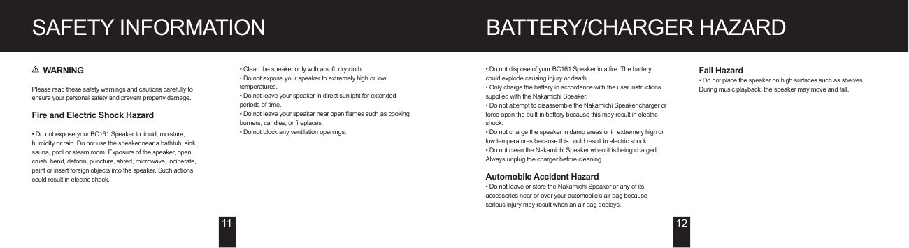BATTERY/CHARGER HAZARDSAFETY INFORMATION     WARNINGPlease read these safety warnings and cautions carefully to ensure your personal safety and prevent property damage.Fire and Electric Shock Hazard• Do not expose your BC161 Speaker to liquid, moisture, humidity or rain. Do not use the speaker near a bathtub, sink, sauna, pool or steam room. Exposure of the speaker, open, crush, bend, deform, puncture, shred, microwave, incinerate, paint or insert foreign objects into the speaker. Such actions could result in electric shock.• Clean the speaker only with a soft, dry cloth.• Do not expose your speaker to extremely high or low temperatures.• Do not leave your speaker in direct sunlight for extended periods of time.• Do not leave your speaker near open flames such as cooking burners, candles, or fireplaces.• Do not block any ventilation openings.• Do not dispose of your BC161 Speaker in a fire. The battery could explode causing injury or death.• Only charge the battery in accordance with the user instructions supplied with the Nakamichi Speaker.• Do not attempt to disassemble the Nakamichi Speaker charger or force open the built-in battery because this may result in electric shock.• Do not charge the speaker in damp areas or in extremely high or low temperatures because this could result in electric shock.• Do not clean the Nakamichi Speaker when it is being charged. Always unplug the charger before cleaning.Automobile Accident Hazard • Do not leave or store the Nakamichi Speaker or any of its accessories near or over your automobile’s air bag because serious injury may result when an air bag deploys.11 12Fall Hazard• Do not place the speaker on high surfaces such as shelves. During music playback, the speaker may move and fall.