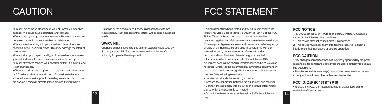 FCC STATEMENTCAUTION• Do not use abrasive cleaners on your NAKAMICHI Speaker because this could cause scratches and damage.• Do not bring your speaker in to contact with any sharp objects because this could cause scratches and damage.• Do not insert anything into your speaker unless otherwise specified in the user instructions. This may damage the internal components.• Do not attempt to repair, modify, or disassemble your speaker yourself, it does not contain any user-serviceable components.• Do not attempt to replace your speaker battery, it is built-in and is not changeable.• Observe all signs and displays that require an electrical device or RF radio product to be switched off in designated areas.• Turn off your speaker prior to boarding an aircraft. Do not use the speaker inside an aircraft unless allowed by your airline.• Dispose of the speaker and battery in accordance with local regulations. Do not dispose of the battery with regular household waste.WARNING: Changes or modifications to this unit not expressly approved by the party responsible for compliance could void the user’s authority to operate the equipment.This equipment has been tested and found to comply with the limits for a Class B digital device, pursuant to Part 15 of the FCC Rules. These limits are designed to provide reasonable protection against harmful interference in a residential installation. This equipment generates, uses and can radiate radio frequency energy and, if not installed and used in accordance with the instructions, may cause harmful interference to radio communications. However, there is no guarantee that interference will not occur in a particular installation. If this equipment does cause harmful interference to radio or television reception, which can be determined by turning the equipment off and on, the user is encouraged to try to correct the interference by one of the following measures:• Reorient or relocate the receiving antenna.• Increase the separation between the equipment and receiver. • Connect the equipment into an outlet on a circuit different from that to which the receiver is connected. • Consult the dealer or an experienced radio/TV technician for help.13 14FCC NOTICEThis device complies with Part 15 of the FCC Rules. Operation is subject to the following two conditions:1. This device may not cause harmful interference.2. This device must accept any interference received, including interference that may cause undesired operation.FCC CAUTION• Any changes or modifications not expressly approved by the party responsible for compliance could void the user&apos;s authority to operate this equipment.• This device and its antenna(s) must not be co-located or operating in conjunction with any other antenna or transmitter.FCC ID: ZJPBC161BTSP10•To locate the FCC identification numbers, please look on the underside of the speaker.