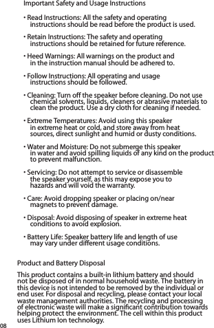 Important Safety and Usage Instructions• Read Instructions: All the safety and operating  instructions should be read before the product is used.• Retain Instructions: The safety and operating  instructions should be retained for future reference.• Heed Warnings: All warnings on the product and  in the instruction manual should be adhered to.• Follow Instructions: All operating and usage  instructions should be followed.• Cleaning: Turn off the speaker before cleaning. Do not use chemical solvents, liquids, cleaners or abrasive materials to clean the product. Use a dry cloth for cleaning if needed.• Extreme Temperatures: Avoid using this speaker  in extreme heat or cold, and store away from heat  sources, direct sunlight and humid or dusty conditions.• Water and Moisture: Do not submerge this speaker  in water and avoid spilling liquids of any kind on the product to prevent malfunction.• Servicing: Do not attempt to service or disassemble  the speaker yourself, as this may expose you to  hazards and will void the warranty.  • Care: Avoid dropping speaker or placing on/near  magnets to prevent damage. • Disposal: Avoid disposing of speaker in extreme heat conditions to avoid explosion.• Battery Life: Speaker battery life and length of use  may vary under different usage conditions. Product and Battery DisposalThis product contains a built-in lithium battery and should not be disposed of in normal household waste. The battery in this device is not intended to be removed by the individual or end user. For disposal and recycling, please contact your local waste management authorities. The recycling and processing of electronic waste will make a signiﬁcant contribution towards helping protect the environment. The cell within this product uses Lithium Ion technology.08