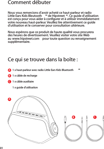 ACBComment débuterCe qui se trouve dans la boîte :Nous vous remercions d’avoir acheté ce haut-parleur et radioLittle Ears Kids Bleutooth MD de Hipstreet MD. Ce guide d’utilisationest conçu pour vous aider à conﬁ gurer et à utiliser immédiatement votre nouveau haut-parleur. Veuillez lire attentivement ce guide d’utilisation et le conserver pour consultation ultérieure.Nous espérons que ce produit de haute qualité vous procurera des heures de divertissement. Veuillez visiter votre site Web au www.hipstreet.com  pour toute question ou renseignement supplémentaire.1 x haut-parleur avec radio Little Ears Kids Bluetooth MDABBC1 x câble de recharge1 x câble auxiliaire1 x guide d’utilisation01