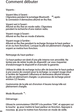 Comment débuterVoyants :Voyant bleu à l’avant : Clignotera pendant le jumelage Bluetooth MD; après  la connexion il demeurera allumé en feu ﬁxe.Voyant vert à l’avant : Allumé en feu ﬁxe en mode radio. Clignotera  pendant la recherche d’une station radio.Voyant rouge à l’avant : Allumé en feu ﬁxe en mode d’attente.Voyant rouge à l’arrière : Allumé en feu ﬁxe pendant la recharge (lorsque le haut-parleur et en ou hors fonction). Lorsque la pile est pleinement chargée, le voyant se mettra hors fonction. Nettoyage du haut-parleur :Ce haut-parleur est doté d’une pile interne non amovible. Ne tentez pas de retirer la pile du dispositif, car vous risqueriez d’endommager le dispositif et d’annuler la garantie.Utilisez le câble de recharge inclus aﬁn de brancher le haut-parleur à une source de courant pour la recharge. Le voyant rouge situé à l’arrière de l’appareil s’allumera et demeurera allumé lorsque la pile est pleinement chargée. Le processus de recharge prend environ 3,5 heures.L’autonomie de la pile est d’environ 4 heures lorsqu’elle est pleinement chargée.Mode Bluetooth ™ :Démarrage :Glissez le commutateur ON/OFF à la position “ON”, et appuyez sur la touche    pour mettre le haut-parleur en fonction. Appuyez à nouveau   pour le mettre hors fonction en mode de veille.03