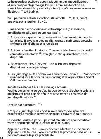 04Le haut-parleur accèdera automatiquement en mode Bluetooth MD, et sera prêt pour le jumelage lorsqu’il est mis en fonction. Le voyant bleu devant l’appareil clignotera jusqu’à ce qu’une connexion Bluetooth MD soit établie.Pour permuter entre les fonctions (Bluetooth MD, AUX, radio)appuyez sur la touche  FUNC .1. Assurez-vous que le haut-parleur est en fonction et prêt pour le jumelage. Si le voyant bleu ne clignote pas, maintenez la touche    enfoncée aﬁ n d’effectuer le jumelage.2. Activez la fonction Buetooth MD de votre téléphone ou dispositif compatible Bluetooth MD, et réglez-le aﬁ n qu’il recherche des dispositifs.3. Sélectionnez  “HS-BTSP229”  de la liste des dispositifsdisponibles pour le jumelage.4. Si le jumelage a été effectué avez succès, vous verrez “connected”  (connecté) sous le nom du haut-parleur, et le voyant bleu à l’avant s’allumera en feu ﬁ xe.Répétez les étapes 1 à 3 si le jumelage échoue.Veuillez consulter le guide d’utilisation de votre téléphone cellulaireou dispositif pour plus de détails relativement au processus de jumelage Bluetooth MD.Jumelage du haut-parleur avec votre dispositif (par exemple,un téléphone cellulaire ou une tablette) :Lecture par Bluetooth MD :Dès que le jumelage sera effectué avec succès, vous pourrez écouter del a musique sur votre dispositif à travers le haut-parleur. Les touches du haut-parleur peuvent être utilisées pour contrôler votre dispositif pendant la lecture de la musique.  Appuyez sur la touche    pour effectuer la lecture ou une pause.Appuyez sur la touche    pour accéder à la prochaine piste, et sur     pour retourner à la piste précédente.jumelage. Si le voyant bleu ne clignote pas, maintenez la touche    jumelage. Si le voyant bleu ne clignote pas, maintenez la touche    jumelage. Si le voyant bleu ne clignote pas, maintenez la touche    Appuyez sur la touche    pour effectuer la lecture ou une pause.Appuyez sur la touche    pour effectuer la lecture ou une pause.Appuyez sur la touche    pour effectuer la lecture ou une pause.