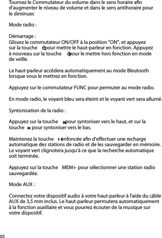 05Tournez le Commutateur du volume dans le sens horaire aﬁ n d’augmenter le niveau de volume et dans le sens antihoraire pour le diminuer.Mode radio :Démarrage :Glissez le commutateur ON/OFF à la position “ON”, et appuyezsur la touche    pour mettre le haut-parleur en fonction. Appuyezà nouveau sur la touche    pour le mettre hors fonction en modede veille.Le haut-parleur accèdera automatiquement au mode Bleutooth lorsque vous le mettrez en fonction.  Appuyez sur le commutateur FUNC pour permuter au mode radio. En mode radio, le voyant bleu sera éteint et le voyant vert sera allumé.Syntonisation de la radio :Appuyez sur la touche    pour syntoniser vers le haut, et sur latouche    pour syntoniser vers le bas.Maintenez la touche    enfoncée aﬁ n d’effectuer une recharge automatique des stations de radio et de les sauvegarder en mémoire. Le voyant vert clignotera jusqu’à ce que la recherche automatique soit terminée.  Appuyez sur la touche  MEM+ pour sélectionner une station radio sauvegardée.Mode AUX :Connectez votre dispositif audio à votre haut-parleur à l’aide du câble AUX de 3,5 mm inclus. Le haut-parleur permutera automatiquement à la fonction auxiliaire et vous pourrez écouter de la musique sur votre dispositif.touche    pour syntoniser vers le bas.touche    pour syntoniser vers le bas.touche    pour syntoniser vers le bas.touche    pour syntoniser vers le bas.touche    pour syntoniser vers le bas.Maintenez la touche    enfoncée aﬁ n d’effectuer une recharge Maintenez la touche    enfoncée aﬁ n d’effectuer une recharge Maintenez la touche    enfoncée aﬁ n d’effectuer une recharge 