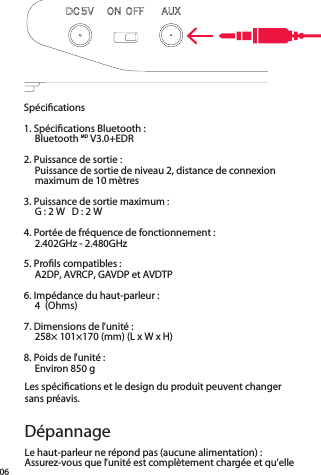 06Spéciﬁcations1. Spéciﬁcations Bluetooth :  Bluetooth MD V3.0+EDR2. Puissance de sortie :  Puissance de sortie de niveau 2, distance de connexion maximum de 10 mètres3. Puissance de sortie maximum :  G : 2 W   D : 2 W 4. Portée de fréquence de fonctionnement :  2.402GHz - 2.480GHz5. Proﬁls compatibles :  A2DP, AVRCP, GAVDP et AVDTP6. Impédance du haut-parleur :  4 (Ohms) 7. Dimensions de l’unité :  258× 101×170 (mm) (L x W x H)8. Poids de l’unité :  Environ 850 g Le haut-parleur ne répond pas (aucune alimentation) :Assurez-vous que l’unité est complètement chargée et qu’elle  Les spéciﬁcations et le design du produit peuvent changer  sans préavis.Dépannage