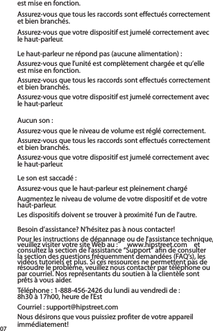 07Le haut-parleur ne répond pas (aucune alimentation) :Assurez-vous que l’unité est complètement chargée et qu’elle  est mise en fonction.  Assurez-vous que tous les raccords sont effectués correctement et bien branchés.  Assurez-vous que votre dispositif est jumelé correctement avec le haut-parleur.Aucun son :Assurez-vous que le niveau de volume est réglé correctement.Assurez-vous que tous les raccords sont effectués correctement et bien branchés.  Assurez-vous que votre dispositif est jumelé correctement avec le haut-parleur.Le son est saccadé :Assurez-vous que le haut-parleur est pleinement chargéAugmentez le niveau de volume de votre dispositif et de votre haut-parleur.Les dispositifs doivent se trouver à proximité l’un de l’autre.est mise en fonction.  Assurez-vous que tous les raccords sont effectués correctement et bien branchés.  Assurez-vous que votre dispositif est jumelé correctement avec le haut-parleur.Besoin d’assistance? N’hésitez pas à nous contacter!Pour les instructions de dépannage ou de l’assistance technique, veuillez visiter votre site Web au :  www.hipstreet.com  et consultez la section de l’assistance “Support” aﬁn de consulter la section des questions fréquemment demandées (FAQ’s), les vidéos tutoriels et plus. Si ces ressources ne permettent pas de résoudre le problème, veuillez nous contacter par téléphone ou par courriel. Nos représentants du soutien à la clientèle sont prêts à vous aider.   Téléphone : 1-888-456-2426 du lundi au vendredi de :  8h30 à 17h00, heure de l’EstCourriel : support@hipstreet.comNous désirons que vous puissiez proﬁter de votre appareil immédiatement!