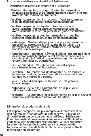 Instructions relatives à la sécurité et à l’utilisation  Instructions relatives à la sécurité et à l’utilisation• Veuillez  lire  les  instructions  : Toutes  les  instructions  relatives à la sécurité et au fonctionnement doivent être lues avant de faire fonctionner l’appareil.• Veuillez  conserver  les  instructions  : Veuillez  conserver  le guide d’utilisation pour consultation ultérieure. • Veuillez  respecter  toutes les  mises  en garde  et avertissements : Veillez observer et respecter tous les avertissements et mises en garde de ce guide d’utilisation.• Veuillez  respecter  toutes les  instructions  :  Veuillez  respecter toutes les instructions de fonctionnement.• Nettoyage  : Veuillez  débrancher  cet appareil  avant de procéder au nettoyage. N’utilisez pas de dissolvant, de nettoyants liquides ou abrasifs. N’utilisez qu’un chiffon humide pour le nettoyer.• Températures  extrêmes  : Évitez  d’utiliser  cet appareil  dans des endroits où la température est extrêmement élevée ou dans les endroits froids ainsi que de l’entreposer dans des endroits humides ou poussiéreux.• Eau  et humidité  :  Ne  submergez  pas  cet appareil  dans l’eau et évitez de l’éclabousser.  • Entretien  : Ne  tentez pas  de démonter  ou de réparer  le lecteur vous-même, car ceci pourrait vous exposer à des dangers et annulera la garantie.  • Soin  : Évitez  d’échapper  le lecteur    de prévenir  les dommages.• Autonomie  de la pile : L’autonomie  de la pile varie  selon les conditions d’utilisation.• Recharge  :  L’autonomie  et la durée de vie de la  pile peuvent varier sous différentes conditions d’utilisation.Élimination du produit et de la pileCet appareil comporte une pile intégrée au lithium-ion et ne doit pas être jeté dans les ordures ménagères. La pile de ce dispositif n’est pas conçue pour être retirée par l’utilisateur.  Pour plus de détails relativement au processus d’élimination et de recyclage de produits électroniques, veuillez contacter les autorités locales. Ceci contribuera à la protection de l’environnement. La cellule de la pile de cet appareil utilise la technologie au lithium-ion.08