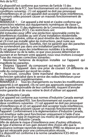   Avis de la FCCCe dispositif est conforme aux normes de l’article 15 des règlements de la FCC. Son fonctionnement est soumis aux deux conditions suivantes : (1) cet appareil ne doit pas provoquer d’interférences et (2) cet appareil doit accepter toute interférence, y compris celles pouvant causer un mauvais fonctionnement de l’appareil.REMARQUE 1 :  Cet appareil a été testé et s’avère conforme aux restrictions relatives aux équipements numériques de classe C, d’après l’article 15 des règlements de la Commission fédérale des communications (FCC). Ces restrictions ontété instaurées pour offrir une protection raisonnable contre les interférences nuisibles au sein d’une installation résidentielle. Cet appareil génère, utilise et peut émettre des fréquences radio et s’il n’est pas installé selon les instructions, peut nuire aux radiocommunications. Toutefois, rien ne garantit que des parasites ne surviendront pas dans une installation particulière.Si cet appareil cause des interférences nuisibles à la réception du téléviseur ou de la radio, ce que vous pouvez déterminer en ouvrant et en fermant votre appareil, nous vous invitons à essayer l’une des mesures correctives suivantes :•  Réorientez  l’antenne  de réception  installée  sur  l’appareil  qui manifeste les parasites.•  Éloignez  l’appareil  du composant  qui reçoit les  ondes.•  Branchez  l’appareil  dans une prise  de courant  CA différente  de celle du composant qui reçoit les ondes.•   Au besoin,  consultez  votre marchand  électronique  ou un technicien spécialisé dans le service des radios/téléviseurs pour des suggestions supplémentaires.REMARQUE 2 :  Tous les changements ou toutes les modiﬁcations apportés à cet appareil, s’ils ne sont pas approuvés expressément par la partie responsable de leur conformité, risquent d’annuler votre garantie et de vous retirer le droit d’utiliser cet appareil.Avis d’Industrie CanadaCet appareil est conforme aux normes d’Industrie Canada exempt de licence standard RSS. Son fonctionnement est soumis aux deux conditions suivantes : (1) cet appareil ne doit pas provoquer d’interférences et (2) cet appareil doit accepter toute interférence, y compris celles pouvant causer un mauvais fonctionnement de l’appareil. Conformément à la réglementation d’Industrie Canada, cet émetteur radio peut fonctionner uniquement à l’aide d’une antenne d’un type et maximum (ou moins) de gain approuvé pour l’émetteur par Industrie Canada. Aﬁn de réduire le risque d’interférence avec d’autres utilisateurs, le type d’antenne et son gain doivent être choisis aﬁn que la puissance isotrope rayonnée équivalente (PIRE) ne dépasse pas ce qui est nécessaire pour une communication réussie.Ce dispositif est conforme à la norme canadienne ICES-003 et RSS-210.