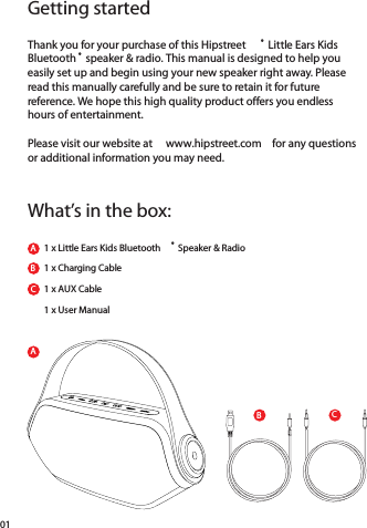 ACBGetting startedWhat’s in the box:Thank you for your purchase of this Hipstreet ® Little Ears Kids Bluetooth ® speaker &amp; radio. This manual is designed to help you easily set up and begin using your new speaker right away. Please read this manually carefully and be sure to retain it for future reference. We hope this high quality product offers you endless hours of entertainment. Please visit our website at  www.hipstreet.com  for any questions or additional information you may need.  1 x Little Ears Kids Bluetooth ® Speaker &amp; RadioABBC1 x Charging Cable1 x AUX Cable1 x User Manual01