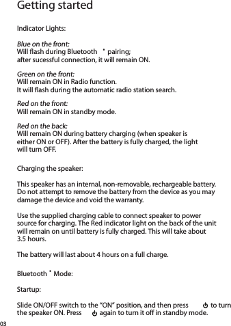Getting startedIndicator Lights:Blue on the front: Will ﬂash during Bluetooth ® pairing;  after sucessful connection, it will remain ON.Green on the front: Will remain ON in Radio function.  It will ﬂash during the automatic radio station search.Red on the front: Will remain ON in standby mode.Red on the back: Will remain ON during battery charging (when speaker is  either ON or OFF). After the battery is fully charged, the light  will turn OFF. Charging the speaker:This speaker has an internal, non-removable, rechargeable battery. Do not attempt to remove the battery from the device as you may damage the device and void the warranty.Use the supplied charging cable to connect speaker to power source for charging. The Red indicator light on the back of the unit will remain on until battery is fully charged. This will take about 3.5 hours.The battery will last about 4 hours on a full charge.Bluetooth ® Mode:Startup:Slide ON/OFF switch to the “ON” position, and then press    to turn the speaker ON. Press    again to turn it off in standby mode.03