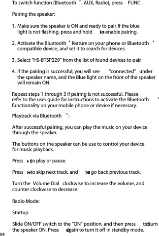 04To switch function (Bluetooth ®, AUX, Radio), press  FUNC .Pairing the speaker:Playback via Bluetooth ®:After successful pairing, you can play the music on your device through the speaker. The buttons on the speaker can be use to control your devicefor music playback.Press    to play or pause.Press    to skip next track, and    to go back previous track.Turn the  Volume Dial  clockwise to increase the volume, andcounter clockwise to decrease.Radio Mode:Startup:Slide ON/OFF switch to the “ON” position, and then press    to turn the speaker ON. Press    again to turn it off in standby mode.1. Make sure the speaker is ON and ready to pair. If the bluelight is not ﬂ ashing, press and hold    to enable pairing.2. Activate the Bluetooth ® feature on your phone or Bluetooth ® compatible device, and set it to search for devices. 3. Select “HS-BTSP229” from the list of found devices to pair.4. If the pairing is successful, you will see  “connected”  underthe speaker name, and the Blue light on the front of the speaker will remain ON.Repeat steps 1 through 3 if pairing is not successful. Pleaserefer to the user guide for instructions to activate the Bluetooth ®functionality on your mobile phone or device if necessary.light is not ﬂ ashing, press and hold    to enable pairing.light is not ﬂ ashing, press and hold    to enable pairing.light is not ﬂ ashing, press and hold    to enable pairing.Press    to play or pause.Press    to play or pause.Press    to play or pause.