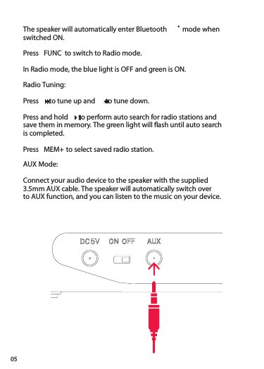 05The speaker will automatically enter Bluetooth ® mode whenswitched ON.Press  FUNC  to switch to Radio mode. In Radio mode, the blue light is OFF and green is ON.Radio Tuning:Press    to tune up and    to tune down.Press and hold    to perform auto search for radio stations and save them in memory. The green light will ﬂ ash until auto search is completed.Press  MEM+ to select saved radio station.AUX Mode:Connect your audio device to the speaker with the supplied3.5mm AUX cable. The speaker will automatically switch overto AUX function, and you can listen to the music on your device.Press and hold    to perform auto search for radio stations and Press and hold    to perform auto search for radio stations and Press and hold    to perform auto search for radio stations and 